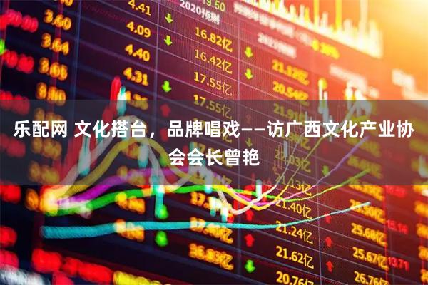 乐配网 文化搭台，品牌唱戏——访广西文化产业协会会长曾艳