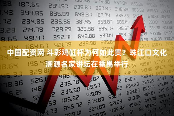 中国配资网 斗彩鸡缸杯为何如此贵？珠江口文化溯源名家讲坛在番禺举行