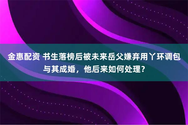 金惠配资 书生落榜后被未来岳父嫌弃用丫环调包与其成婚，他后来如何处理？