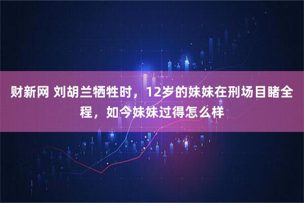 财新网 刘胡兰牺牲时，12岁的妹妹在刑场目睹全程，如今妹妹过得怎么样