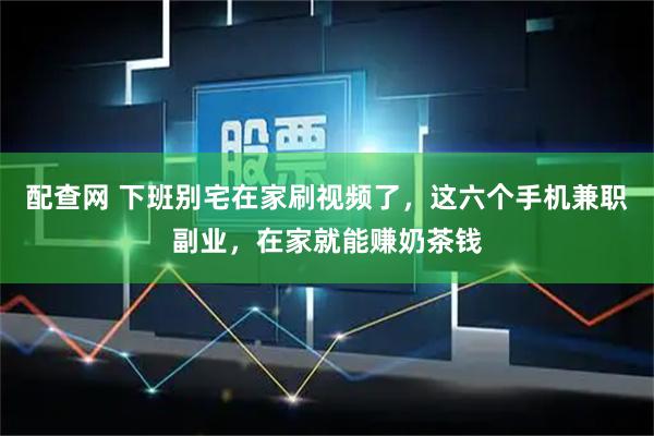 配查网 下班别宅在家刷视频了，这六个手机兼职副业，在家就能赚奶茶钱