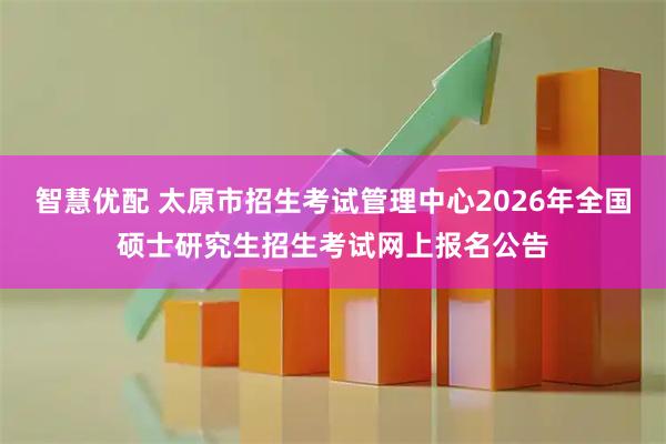 智慧优配 太原市招生考试管理中心2026年全国硕士研究生招生考试网上报名公告