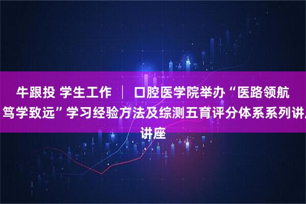 牛跟投 学生工作 │ 口腔医学院举办“医路领航，笃学致远”学习经验方法及综测五育评分体系系列讲座