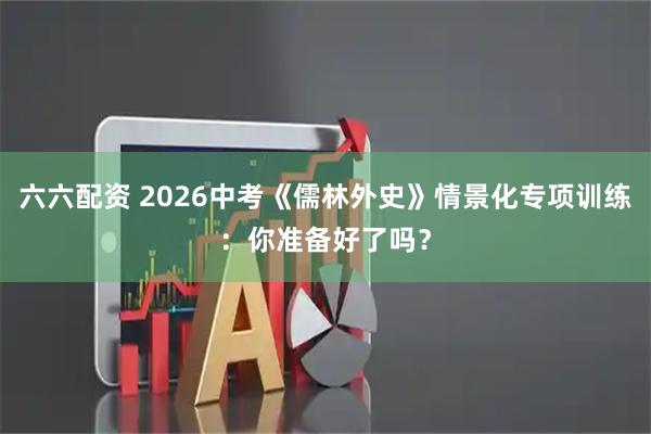 六六配资 2026中考《儒林外史》情景化专项训练：你准备好了吗？
