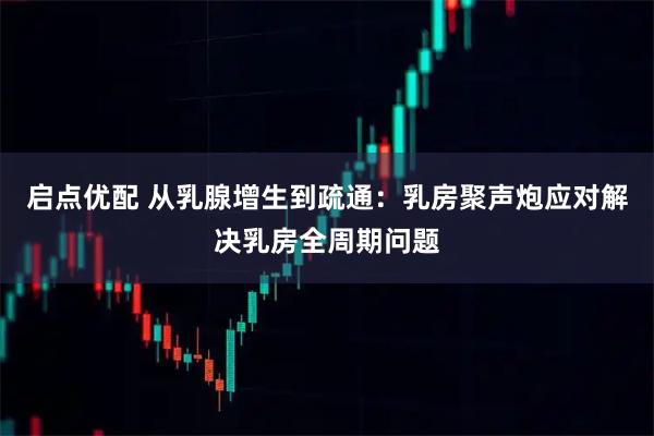 启点优配 从乳腺增生到疏通：乳房聚声炮应对解决乳房全周期问题