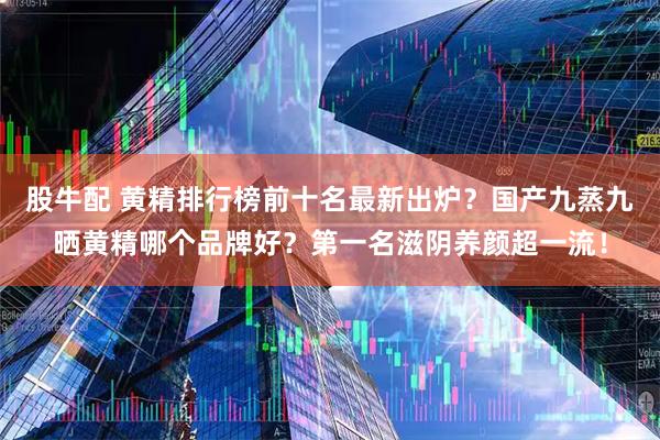 股牛配 黄精排行榜前十名最新出炉？国产九蒸九晒黄精哪个品牌好？第一名滋阴养颜超一流！