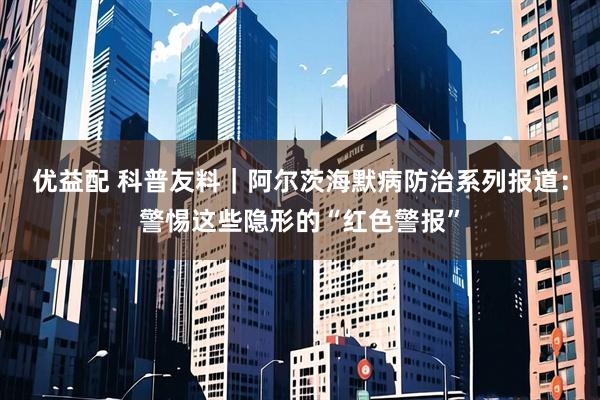 优益配 科普友料｜阿尔茨海默病防治系列报道：警惕这些隐形的“红色警报”