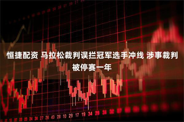 恒捷配资 马拉松裁判误拦冠军选手冲线 涉事裁判被停赛一年