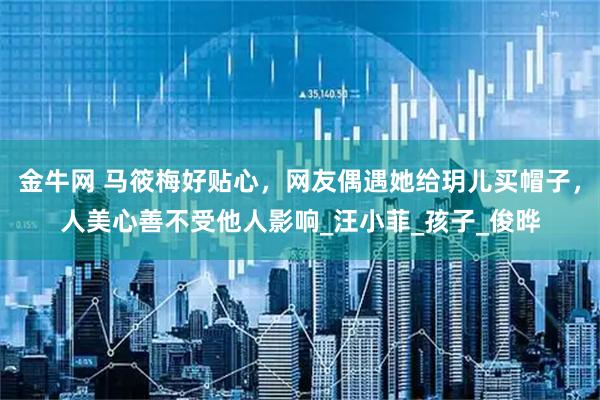 金牛网 马筱梅好贴心，网友偶遇她给玥儿买帽子，人美心善不受他人影响_汪小菲_孩子_俊晔