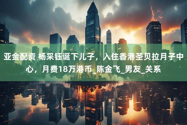 亚金配资 杨采钰诞下儿子，入住香港圣贝拉月子中心，月费18万港币_陈金飞_男友_关系