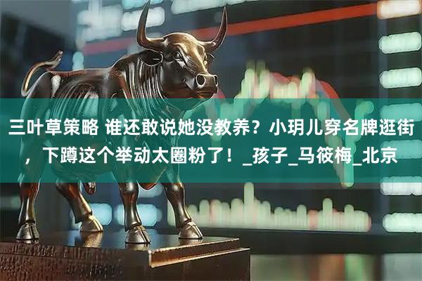 三叶草策略 谁还敢说她没教养？小玥儿穿名牌逛街，下蹲这个举动太圈粉了！_孩子_马筱梅_北京
