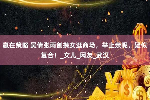 赢在策略 吴倩张雨剑携女逛商场，举止亲昵，疑似复合！_女儿_网友_武汉