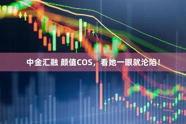 中金汇融 颜值COS，看她一眼就沦陷！