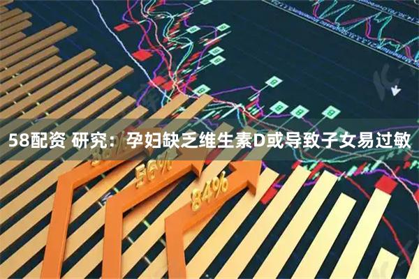 58配资 研究：孕妇缺乏维生素D或导致子女易过敏