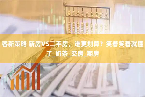 客新策略 新房VS二手房，谁更划算？笑着笑着就懂了_奶茶_交房_期房