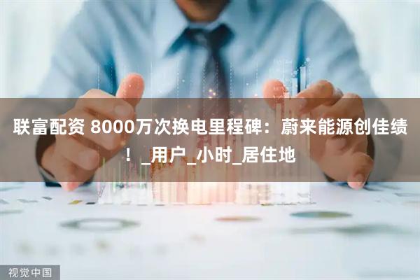 联富配资 8000万次换电里程碑：蔚来能源创佳绩！_用户_小时_居住地