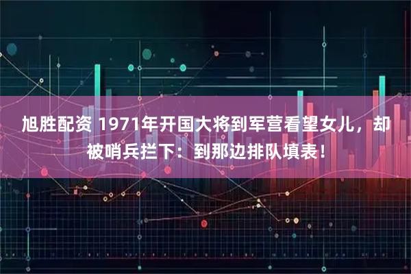 旭胜配资 1971年开国大将到军营看望女儿，却被哨兵拦下：到那边排队填表！