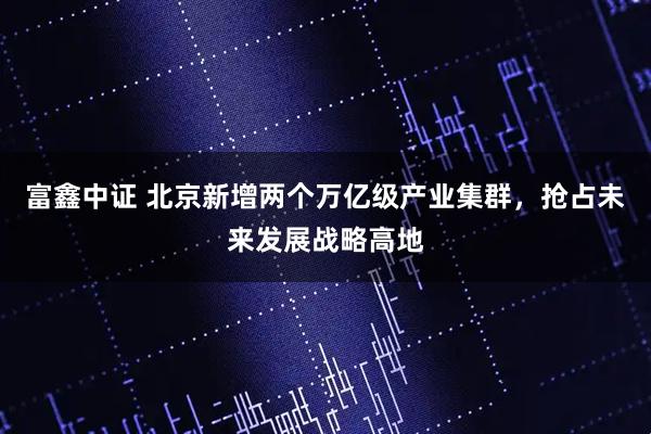 富鑫中证 北京新增两个万亿级产业集群，抢占未来发展战略高地