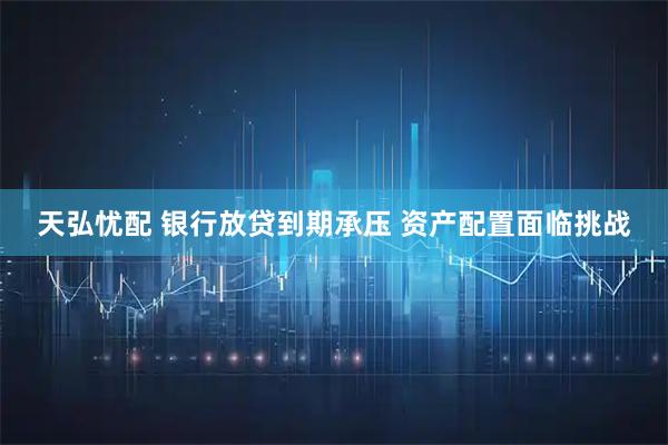天弘忧配 银行放贷到期承压 资产配置面临挑战