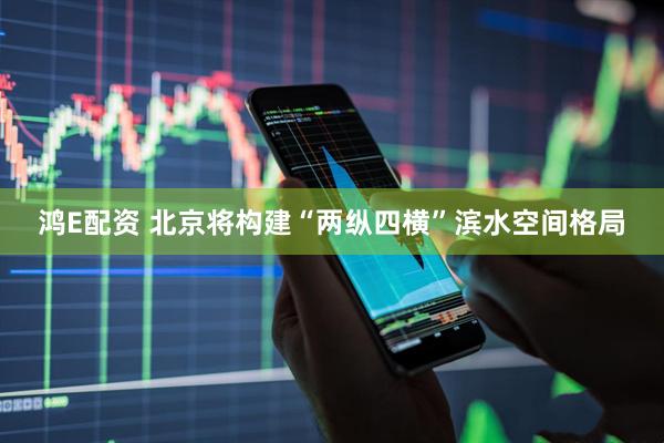 鸿E配资 北京将构建“两纵四横”滨水空间格局