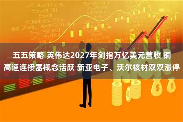 五五策略 英伟达2027年剑指万亿美元营收 铜高速连接器概念活跃 新亚电子、沃尔核材双双涨停