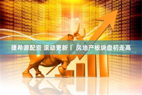 捷希源配资 滚动更新丨 房地产板块盘初走高