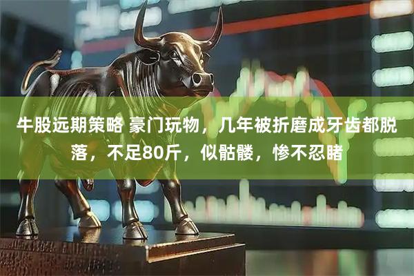 牛股远期策略 豪门玩物，几年被折磨成牙齿都脱落，不足80斤，似骷髅，惨不忍睹