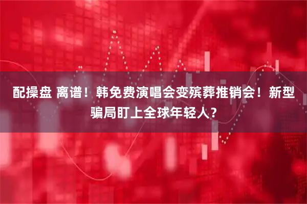 配操盘 离谱！韩免费演唱会变殡葬推销会！新型骗局盯上全球年轻人？