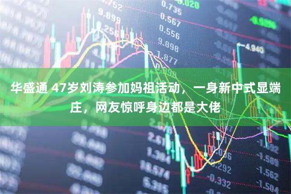 华盛通 47岁刘涛参加妈祖活动，一身新中式显端庄，网友惊呼身边都是大佬