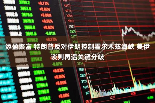 添盈聚富 特朗普反对伊朗控制霍尔木兹海峡 美伊谈判再遇关键分歧