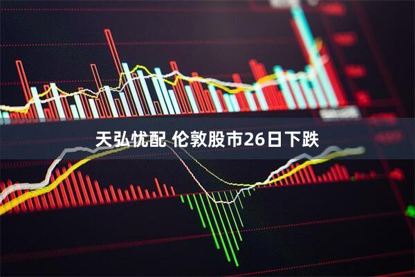 天弘忧配 伦敦股市26日下跌