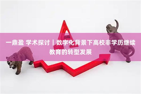 一鼎盈 学术探讨｜数字化背景下高校非学历继续教育的转型发展