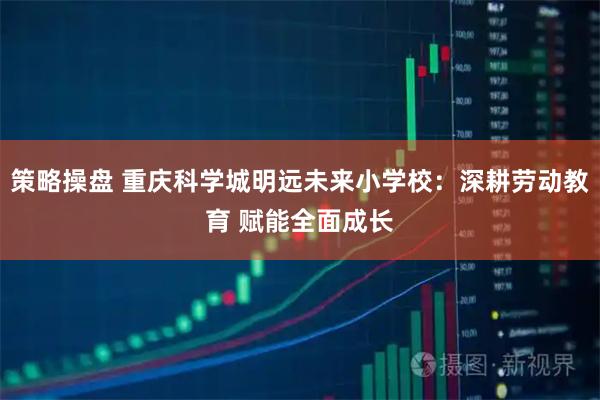策略操盘 重庆科学城明远未来小学校：深耕劳动教育 赋能全面成长