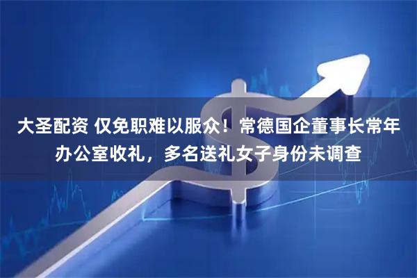 大圣配资 仅免职难以服众！常德国企董事长常年办公室收礼，多名送礼女子身份未调查