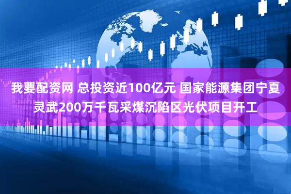 我要配资网 总投资近100亿元 国家能源集团宁夏灵武200万千瓦采煤沉陷区光伏项目开工