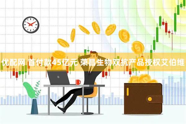 优配网 首付款45亿元 荣昌生物双抗产品授权艾伯维